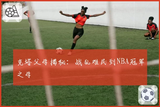 克塔父母揭秘：战乱难民到NBA冠军之母