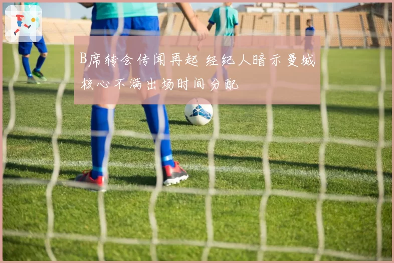 B席转会传闻再起 经纪人暗示曼城核心不满出场时间分配