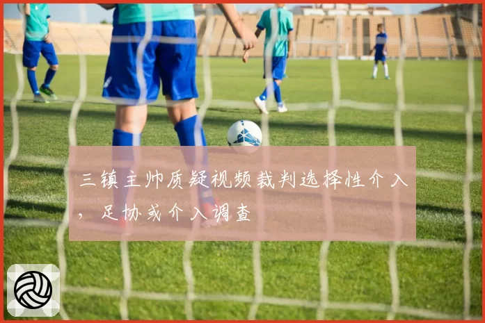 三镇主帅质疑视频裁判选择性介入，足协或介入调查