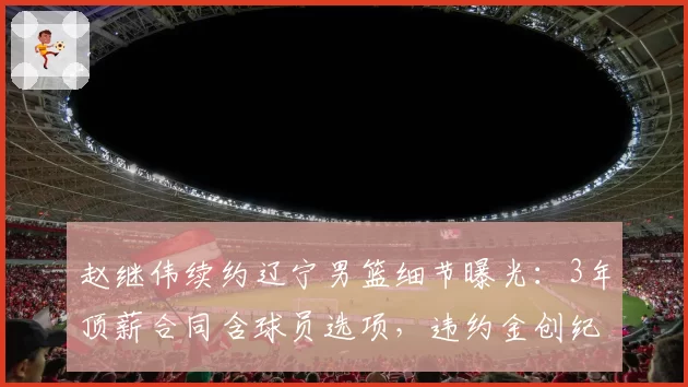 赵继伟续约辽宁男篮细节曝光：3年顶薪合同含球员选项，违约金创纪录