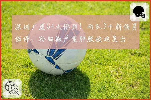 深圳广厦G4太惨烈！两队3个新伤员伤停，孙铭徽严重肿胀被迫复出
