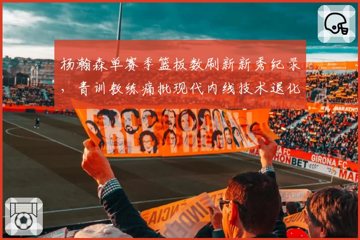 杨瀚森单赛季篮板数刷新新秀纪录，青训教练痛批现代内线技术退化