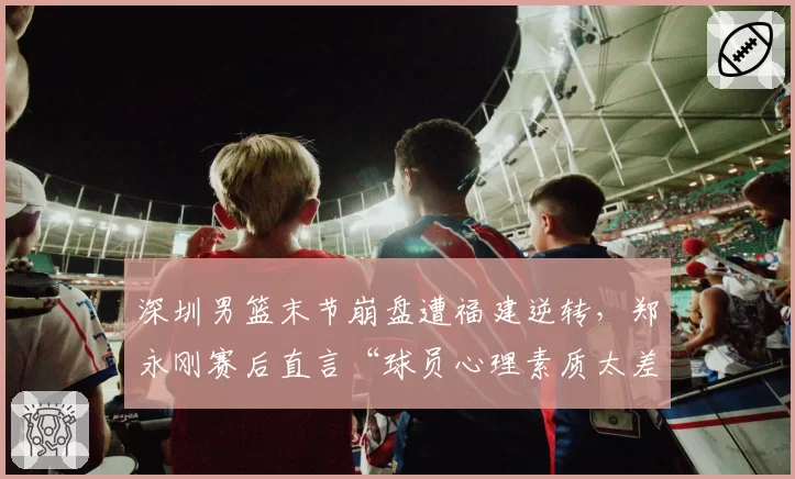 深圳男篮末节崩盘遭福建逆转，郑永刚赛后直言“球员心理素质太差”