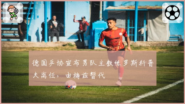 德国乒协宣布男队主教练罗斯科普夫离任，由梅兹暂代
