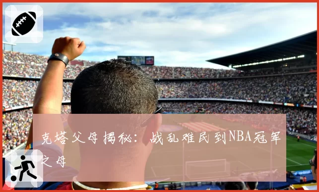 克塔父母揭秘：战乱难民到NBA冠军之母