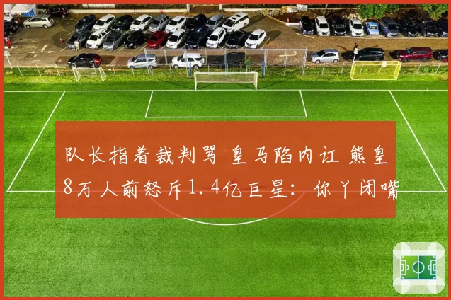 队长指着裁判骂 皇马陷内讧 熊皇8万人前怒斥1.4亿巨星：你丫闭嘴