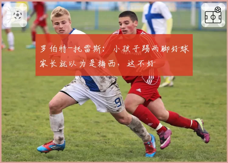 罗伯特-托雷斯:小孩子踢两脚好球家长就以为是梅西,这不好