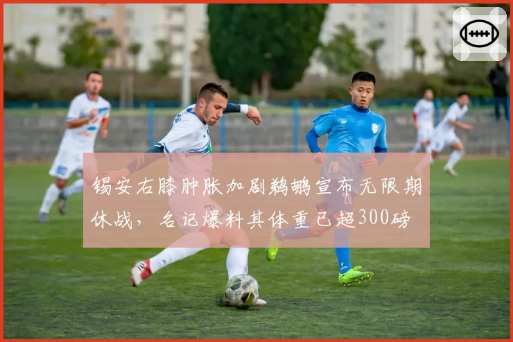 锡安右膝肿胀加剧鹈鹕宣布无限期休战，名记爆料其体重已超300磅