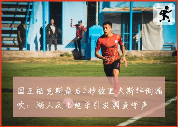 国王福克斯最后5秒被里夫斯绊倒漏吹，湖人反击绝杀引发调查呼声