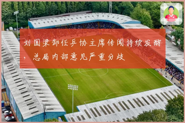 刘国梁卸任乒协主席传闻持续发酵，总局内部意见严重分歧