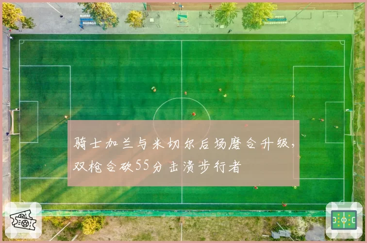 骑士加兰与米切尔后场磨合升级，双枪合砍55分击溃步行者