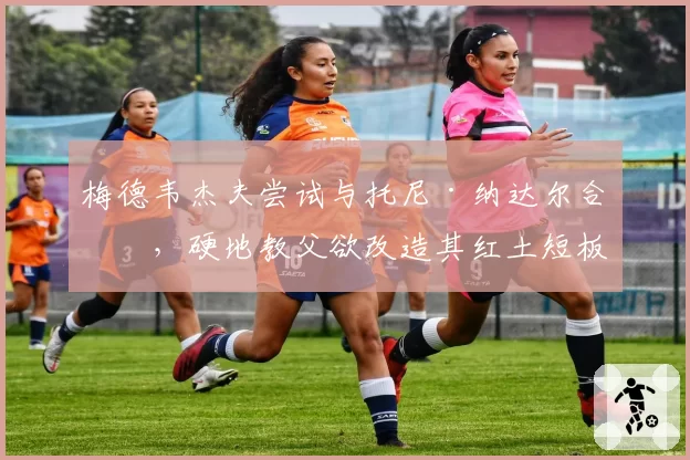 梅德韦杰夫尝试与托尼·纳达尔合作，硬地教父欲改造其红土短板