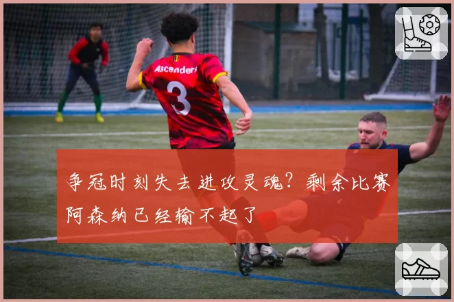 争冠时刻失去进攻灵魂？剩余比赛阿森纳已经输不起了