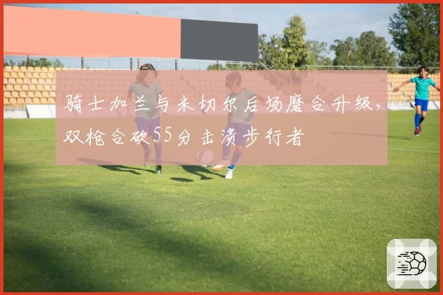 骑士加兰与米切尔后场磨合升级，双枪合砍55分击溃步行者