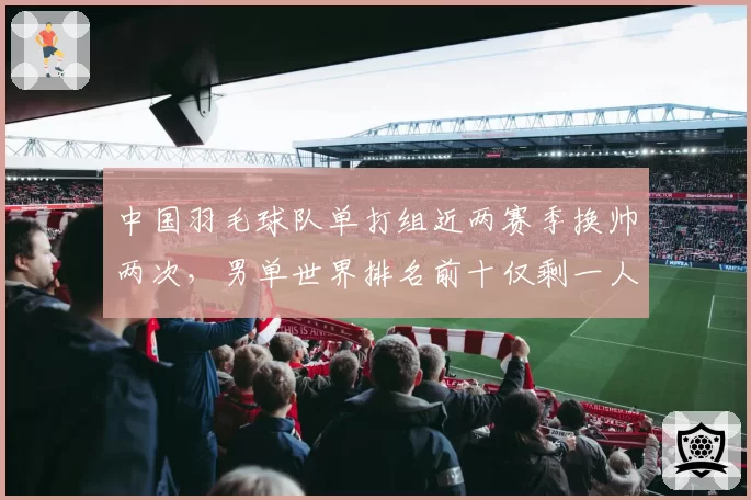中国羽毛球队单打组近两赛季换帅两次，男单世界排名前十仅剩一人