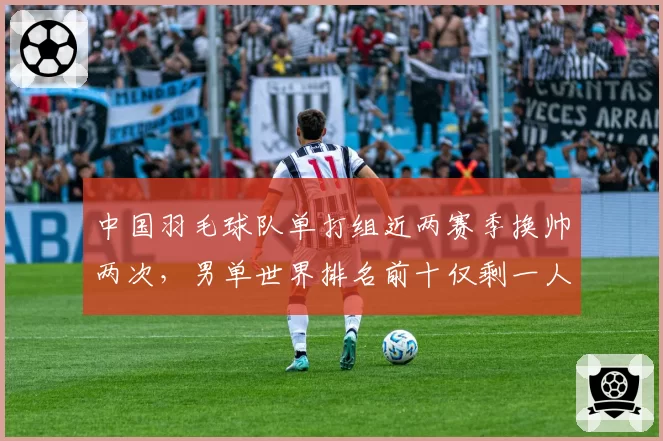 中国羽毛球队单打组近两赛季换帅两次，男单世界排名前十仅剩一人