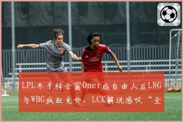 LPL冬季转会窗Oner成自由人后LNG与WBG疯狂竞价，LCK解说感叹“全华班连韩援都要抢”
