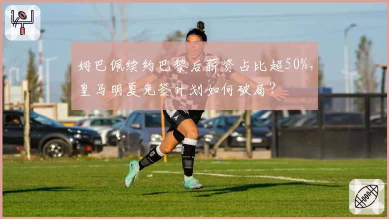 姆巴佩续约巴黎后薪资占比超50%，皇马明夏免签计划如何破局？