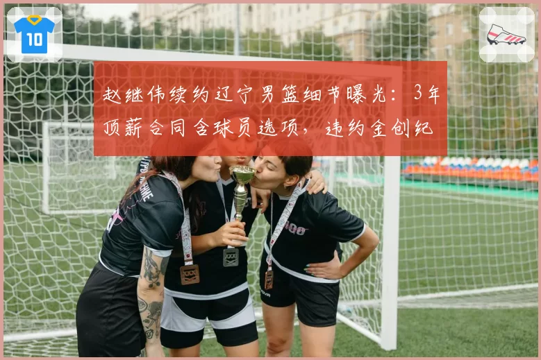 赵继伟续约辽宁男篮细节曝光：3年顶薪合同含球员选项，违约金创纪录