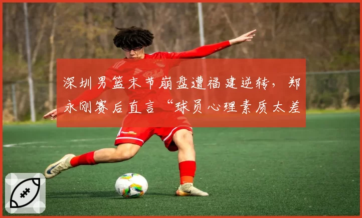 深圳男篮末节崩盘遭福建逆转，郑永刚赛后直言“球员心理素质太差”