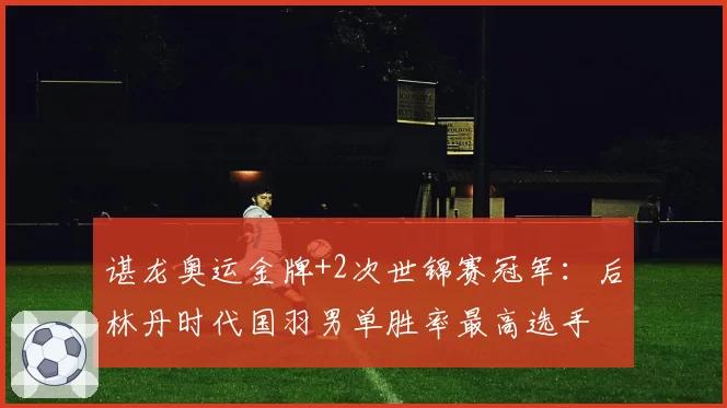 谌龙奥运金牌+2次世锦赛冠军：后林丹时代国羽男单胜率最高选手