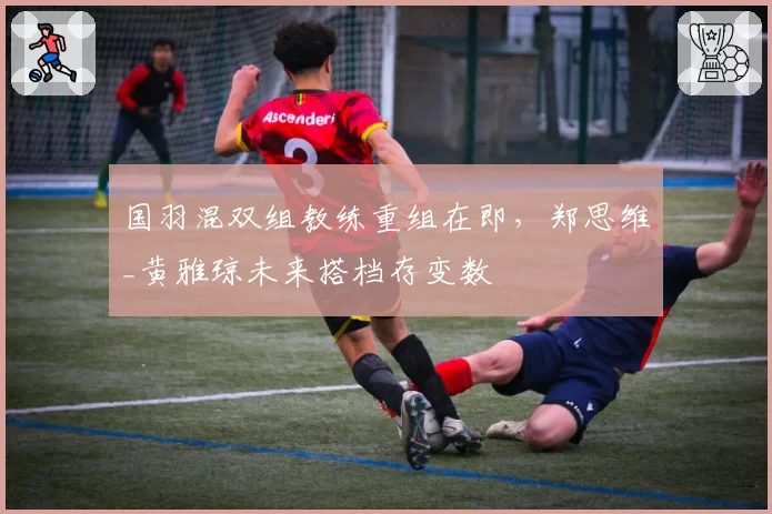 国羽混双组教练重组在即，郑思维_黄雅琼未来搭档存变数