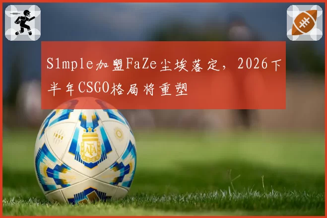 S1mple加盟FaZe尘埃落定，2026下半年CSGO格局将重塑