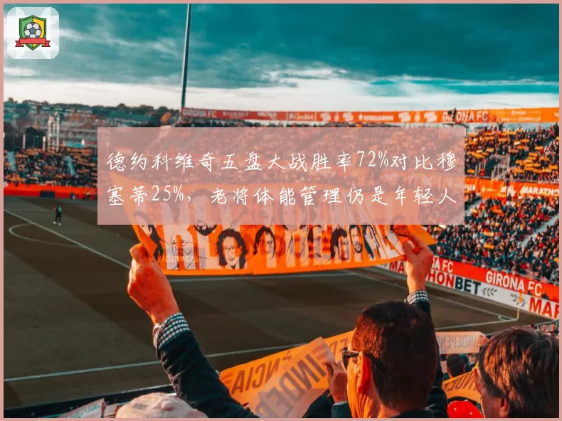 德约科维奇五盘大战胜率72%对比穆塞蒂25%,老将体能管理仍是年轻人教科书__br_