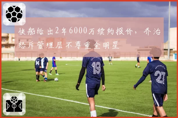 快船给出2年6000万续约报价，乔治怒斥管理层不尊重全明星