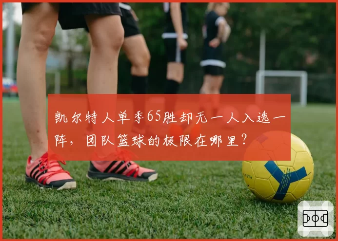 凯尔特人单季65胜却无一人入选一阵，团队篮球的极限在哪里？