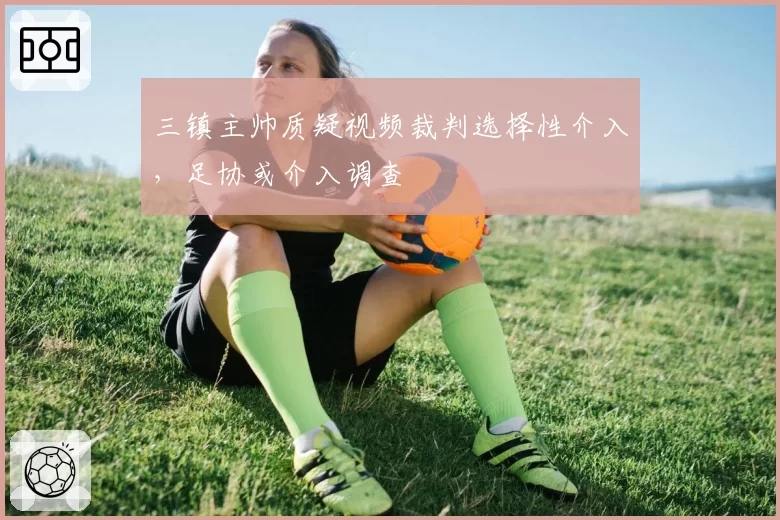 三镇主帅质疑视频裁判选择性介入，足协或介入调查