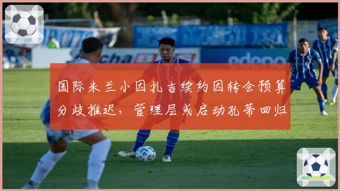 国际米兰小因扎吉续约因转会预算分歧推迟，管理层或启动孔蒂回归谈判