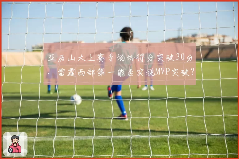 亚历山大上赛季场均得分突破30分，雷霆西部第一能否实现MVP突破？