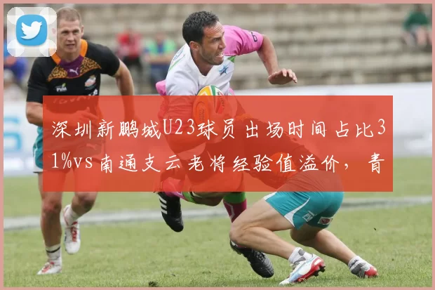 深圳新鹏城U23球员出场时间占比31%vs南通支云老将经验值溢价，青春风暴对厚积薄发