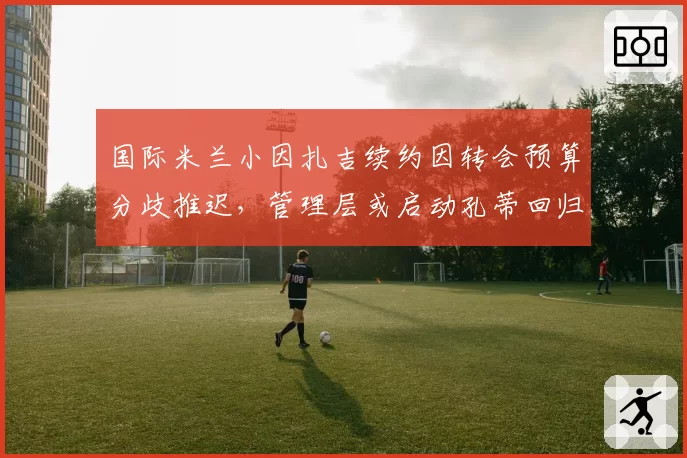 国际米兰小因扎吉续约因转会预算分歧推迟，管理层或启动孔蒂回归谈判