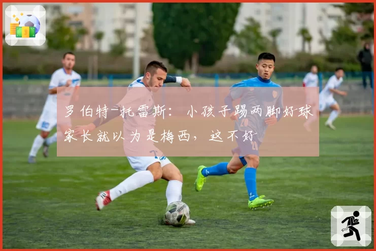 罗伯特-托雷斯：小孩子踢两脚好球家长就以为是梅西，这不好