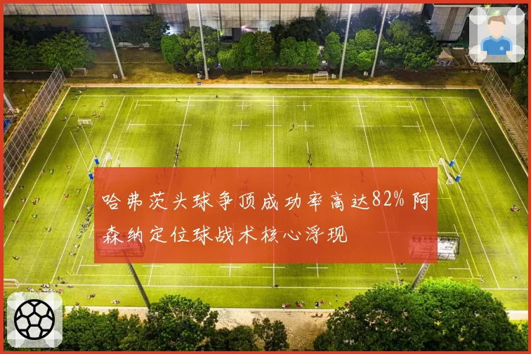 哈弗茨头球争顶成功率高达82% 阿森纳定位球战术核心浮现