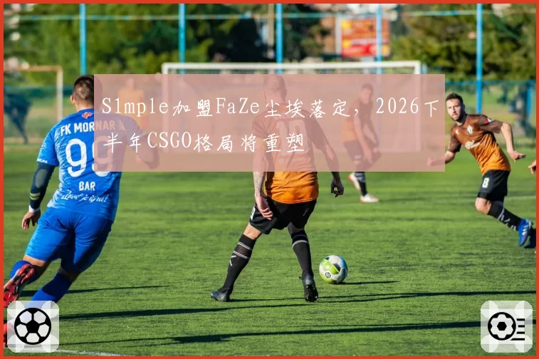 S1mple加盟FaZe尘埃落定，2026下半年CSGO格局将重塑