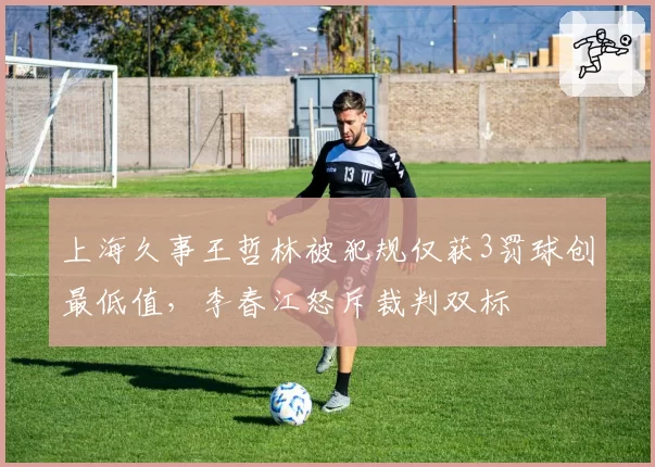上海久事王哲林被犯规仅获3罚球创最低值，李春江怒斥裁判双标