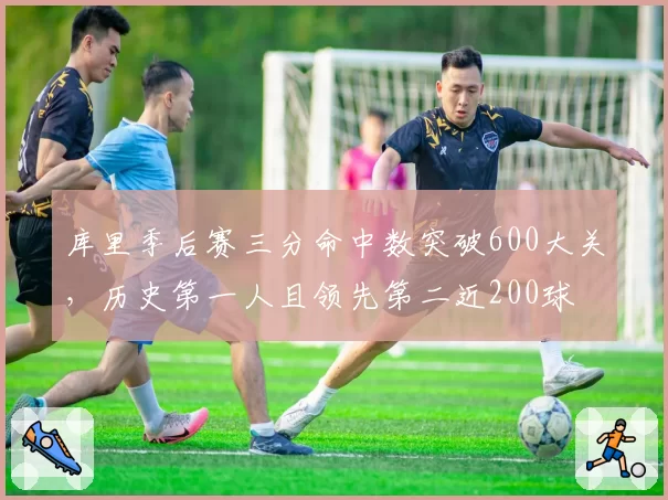 库里季后赛三分命中数突破600大关，历史第一人且领先第二近200球