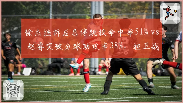 徐杰挡拆后急停跳投命中率51% vs 赵睿突破分球助攻率38%，控卫战术选择差异
