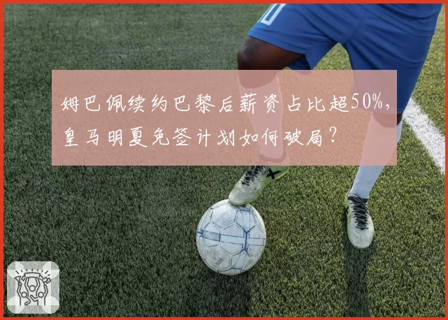 姆巴佩续约巴黎后薪资占比超50%，皇马明夏免签计划如何破局？