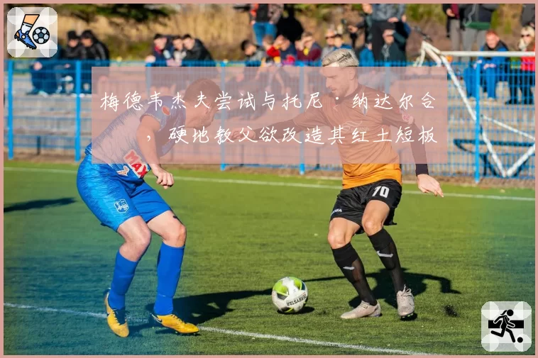 梅德韦杰夫尝试与托尼·纳达尔合作，硬地教父欲改造其红土短板