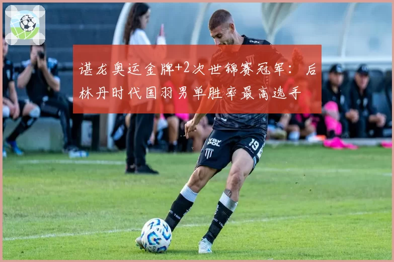 谌龙奥运金牌+2次世锦赛冠军：后林丹时代国羽男单胜率最高选手