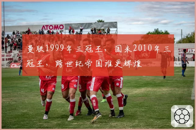 曼联1999年三冠王，国米2010年三冠王，跨世纪帝国谁更辉煌