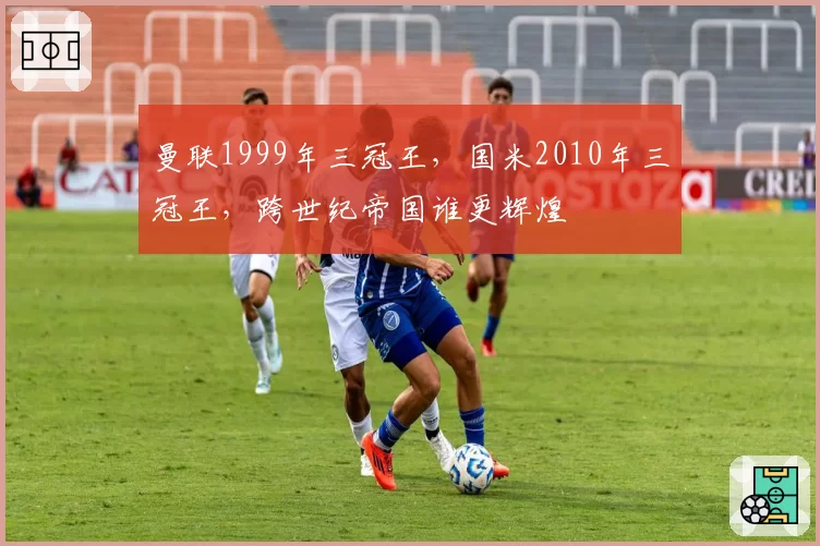 曼联1999年三冠王,国米2010年三冠王,跨世纪帝国谁更辉煌