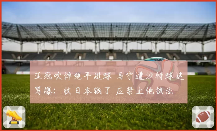 亚冠吹掉绝平进球 马宁遭沙特球迷骂爆：收日本钱了 应禁止他执法