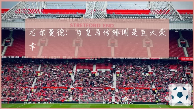 尤尔曼德：与皇马传绯闻是巨大荣幸