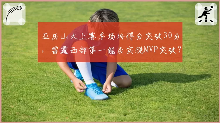 亚历山大上赛季场均得分突破30分，雷霆西部第一能否实现MVP突破？