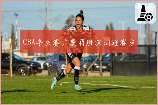 CBA半决赛广厦再胜深圳迎赛点
